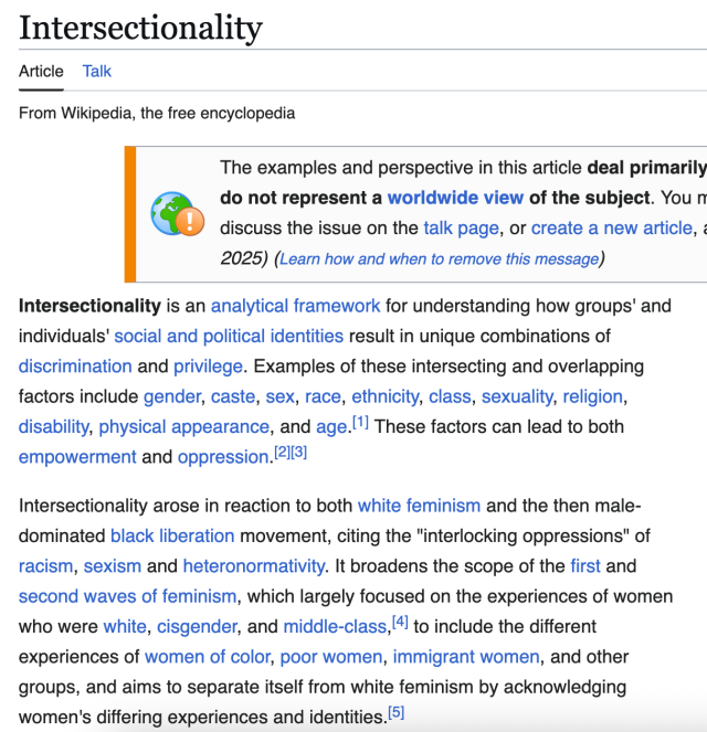The wikipedia page for Intersectionality. It reads:

Intersectionality is an analytical framework for understanding how groups' and individuals' social and political identities result in unique combinations of discrimination and privilege. Examples of these intersecting and overlapping factors include gender, caste, sex, race, ethnicity, class, sexuality, religion, disability, physical appearance, and age. These factors can lead to both empowerment and oppression.

Intersectionality arose in reaction to both white feminism and the then male-dominated black liberation movement, citing the "interlocking oppressions" of racism, sexism and heteronormativity. It broadens the scope of the first and second waves of feminism, which largely focused on the experiences of women who were white, cisgender, and middle-class, to include the different experiences of women of color, poor women, immigrant women, and other groups, and aims to separate itself from white feminism by acknowledging women's differing experiences and identities.