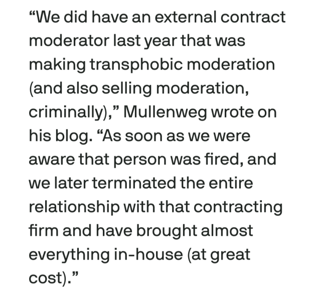 “We did have an external contract moderator last year that was making transphobic moderation (and also selling moderation, criminally),” Mullenweg wrote on his blog. “As soon as we were aware that person was fired, and we later terminated the entire relationship with that contracting firm and have brought almost everything in-house (at great cost).”