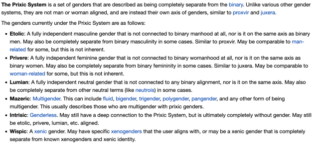 The Prixic System is a set of genders that are described as being completely separate from the binary. Unlike various other gender systems, they are not man or woman aligned, and are instead their own axis of genders, similar to proxvir and juxera.

The genders currently under the Prixic System are as follows:

Etolic: A fully independent masculine gender that is not connected to binary manhood at all, nor is it on the same axis as binary men. May also be completely separate from binary masculinity in some cases. Similar to proxvir. May be comparable to man-related for some, but this is not inherent.

Privere: A fully independent feminine gender that is not connected to binary womanhood at all, nor is it on the same axis as binary women. May also be completely separate from binary femininity in some cases. Similar to juxera. May be comparable to woman-related for some, but this is not inherent. 

Lumian: A fully independent neutral gender that is not connected to any binary alignment, nor is it on the same axis. May also be completely separate from other neutral terms (like neutrois) in some cases.

Mazeric: Multigender. This can include fluid, bigender, trigender, polygender, pangender, and any other form of being multigender. This usually describes those who are multigender with prixic genders.

Intrisic: Genderless. May still have a deep connection to the Prixic System, but is ultimately completely without gender. May still be etolic, privere, lumian, etc. aligned.

Wispic: A xenic gender. May have specific xenogenders that the user aligns with, or may be a xenic gender that is completely separate from known xenogenders and xenic identity.